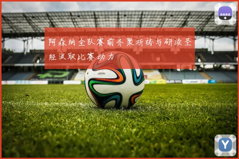 阿森纳全队赛前齐聚祈祷与研读圣经汲取比赛动力