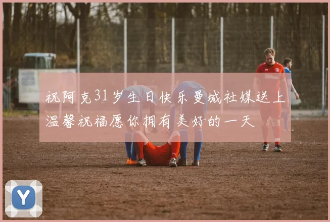 祝阿克31岁生日快乐曼城社媒送上温馨祝福愿你拥有美好的一天