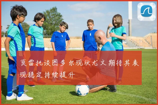 莫雷托谈图多尔现状尤文期待其表现稳定持续提升
