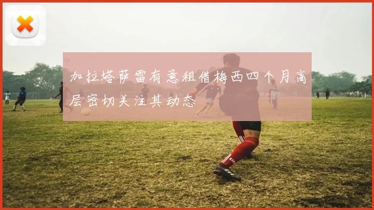 加拉塔萨雷有意租借梅西四个月高层密切关注其动态