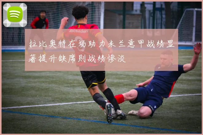 拉比奥特在场助力米兰意甲战绩显著提升缺席则战绩惨淡