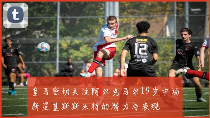 皇马密切关注阿尔克马尔19岁中场新星基斯斯米特的潜力与表现