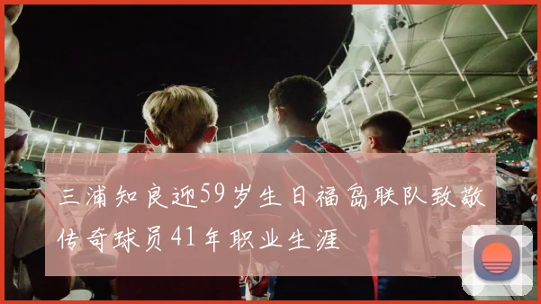 三浦知良迎59岁生日福岛联队致敬传奇球员41年职业生涯