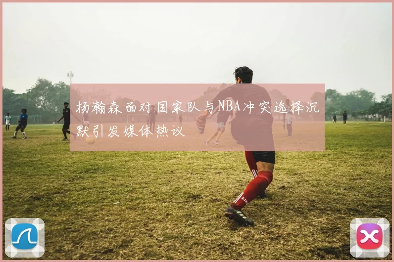 杨瀚森面对国家队与NBA冲突选择沉默引发媒体热议