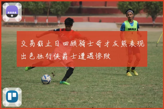交易截止日回顾骑士奇才灰熊表现出色独行侠爵士遭遇惨败
