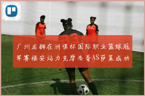 广州龙狮在洲俱杯国际职业篮球冠军赛福安站力克摩洛哥AS萨莱成功晋级