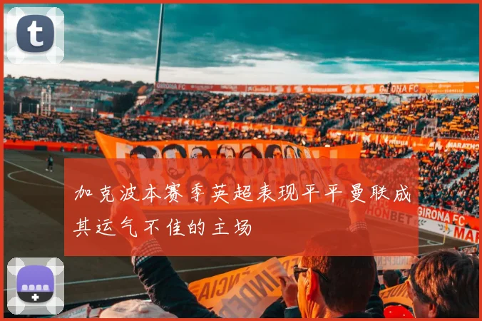 加克波本赛季英超表现平平曼联成其运气不佳的主场