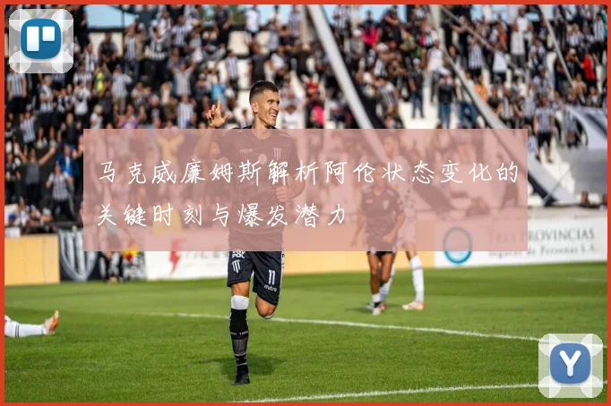 马克威廉姆斯解析阿伦状态变化的关键时刻与爆发潜力