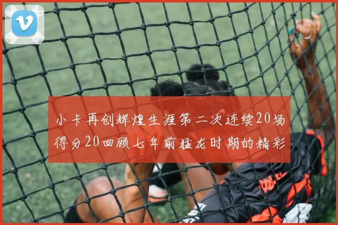 小卡再创辉煌生涯第二次连续20场得分20回顾七年前猛龙时期的精彩表现
