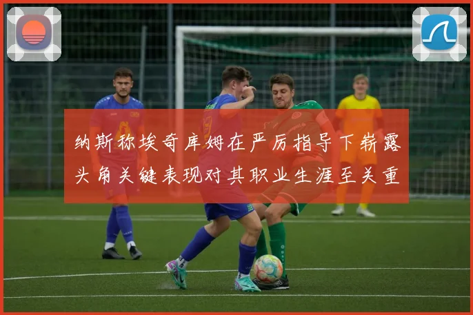纳斯称埃奇库姆在严厉指导下崭露头角关键表现对其职业生涯至关重要