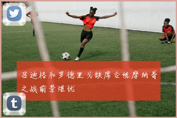 吕迪格和罗德里戈缺席合练摩纳哥之战前景堪忧