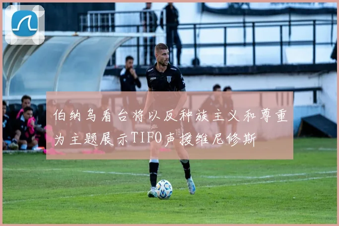 伯纳乌看台将以反种族主义和尊重为主题展示TIFO声援维尼修斯