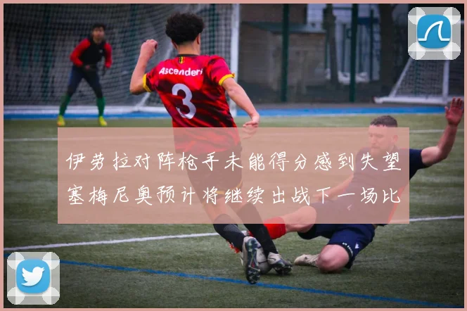 伊劳拉对阵枪手未能得分感到失望塞梅尼奥预计将继续出战下一场比赛