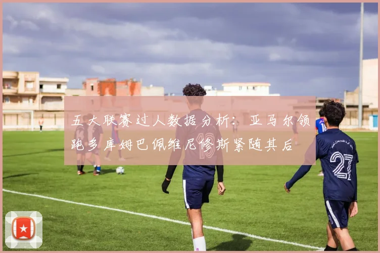 五大联赛过人数据分析：亚马尔领跑多库姆巴佩维尼修斯紧随其后