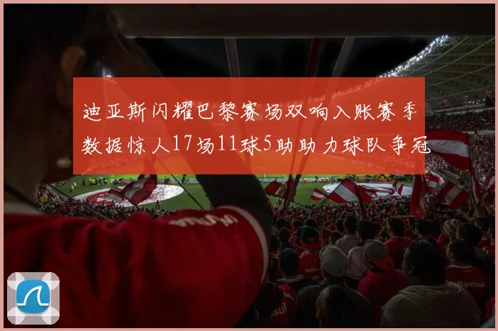 迪亚斯闪耀巴黎赛场双响入账赛季数据惊人17场11球5助助力球队争冠