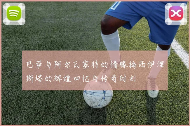 巴萨与阿尔瓦塞特的情缘梅西伊涅斯塔的辉煌回忆与传奇时刻