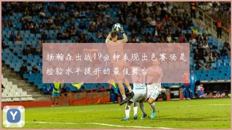 杨瀚森出战19分钟表现出色赛场是检验水平提升的最佳舞台